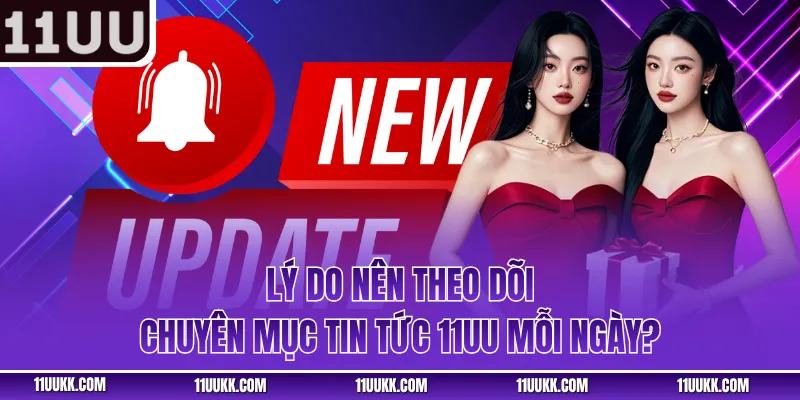 Lý do nên theo dõi chuyên mục tin tức 11UU mỗi ngày?